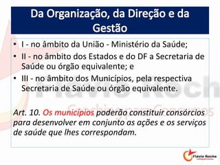 • I - no âmbito da União - Ministério da Saúde;
• II - no âmbito dos Estados e do DF a Secretaria de
Saúde ou órgão equivalente; e
• III - no âmbito dos Municípios, pela respectiva
Secretaria de Saúde ou órgão equivalente.
Art. 10. Os municípios poderão constituir consórcios
para desenvolver em conjunto as ações e os serviços
de saúde que lhes correspondam.
 