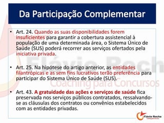 • Art. 24. Quando as suas disponibilidades forem
insuficientes para garantir a cobertura assistencial à
população de uma determinada área, o Sistema Único de
Saúde (SUS) poderá recorrer aos serviços ofertados pela
iniciativa privada.
• Art. 25. Na hipótese do artigo anterior, as entidades
filantrópicas e as sem fins lucrativos terão preferência para
participar do Sistema Único de Saúde (SUS).
• Art. 43. A gratuidade das ações e serviços de saúde fica
preservada nos serviços públicos contratados, ressalvando-
se as cláusulas dos contratos ou convênios estabelecidos
com as entidades privadas.
 
