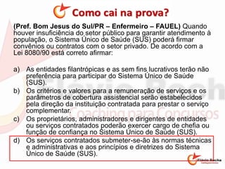 (Pref. Bom Jesus do Sul/PR – Enfermeiro – FAUEL) Quando
houver insuficiência do setor público para garantir atendimento à
população, o Sistema Único de Saúde (SUS) poderá firmar
convênios ou contratos com o setor privado. De acordo com a
Lei 8080/90 está correto afirmar:
a) As entidades filantrópicas e as sem fins lucrativos terão não
preferência para participar do Sistema Único de Saúde
(SUS).
b) Os critérios e valores para a remuneração de serviços e os
parâmetros de cobertura assistencial serão estabelecidos
pela direção da instituição contratada para prestar o serviço
complementar.
c) Os proprietários, administradores e dirigentes de entidades
ou serviços contratados poderão exercer cargo de chefia ou
função de confiança no Sistema Único de Saúde (SUS).
d) Os serviços contratados submeter-se-ão às normas técnicas
e administrativas e aos princípios e diretrizes do Sistema
Único de Saúde (SUS).
 