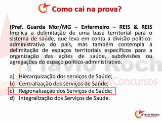 (Pref. Guarda Mor/MG – Enfermeiro – REIS & REIS
Implica a delimitação de uma base territorial para o
sistema de saúde, que leva em conta a divisão político-
administrativa do país, mas também contempla a
delimitação de espaços territoriais específicos para a
organização das ações de saúde, subdivisões ou
agregações do espaço político-administrativo.
a) Hierarquização dos serviços de Saúde;
b) Centralização dos serviços de Saúde;
c) Regionalização dos Serviços de Saúde;
d) Integralização dos Serviços de Saúde.
 