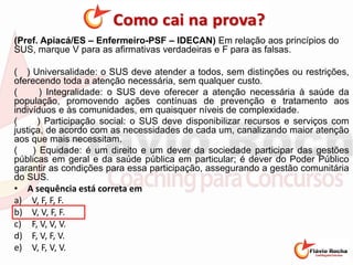 (Pref. Apiacá/ES – Enfermeiro-PSF – IDECAN) Em relação aos princípios do
SUS, marque V para as afirmativas verdadeiras e F para as falsas.
( ) Universalidade: o SUS deve atender a todos, sem distinções ou restrições,
oferecendo toda a atenção necessária, sem qualquer custo.
( ) Integralidade: o SUS deve oferecer a atenção necessária à saúde da
população, promovendo ações contínuas de prevenção e tratamento aos
indivíduos e às comunidades, em quaisquer níveis de complexidade.
( ) Participação social: o SUS deve disponibilizar recursos e serviços com
justiça, de acordo com as necessidades de cada um, canalizando maior atenção
aos que mais necessitam.
( ) Equidade: é um direito e um dever da sociedade participar das gestões
públicas em geral e da saúde pública em particular; é dever do Poder Público
garantir as condições para essa participação, assegurando a gestão comunitária
do SUS.
• A sequência está correta em
a) V, F, F, F.
b) V, V, F, F.
c) F, V, V, V.
d) F, V, F, V.
e) V, F, V, V.
 