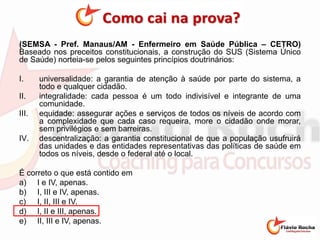 (SEMSA - Pref. Manaus/AM - Enfermeiro em Saúde Pública – CETRO)
Baseado nos preceitos constitucionais, a construção do SUS (Sistema Único
de Saúde) norteia-se pelos seguintes princípios doutrinários:
I. universalidade: a garantia de atenção à saúde por parte do sistema, a
todo e qualquer cidadão.
II. integralidade: cada pessoa é um todo indivisível e integrante de uma
comunidade.
III. equidade: assegurar ações e serviços de todos os níveis de acordo com
a complexidade que cada caso requeira, more o cidadão onde morar,
sem privilégios e sem barreiras.
IV. descentralização: a garantia constitucional de que a população usufruirá
das unidades e das entidades representativas das políticas de saúde em
todos os níveis, desde o federal até o local.
É correto o que está contido em
a) I e IV, apenas.
b) I, III e IV, apenas.
c) I, II, III e IV.
d) I, II e III, apenas.
e) II, III e IV, apenas.
 