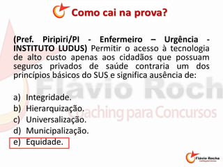 (Pref. Piripiri/PI - Enfermeiro – Urgência -
INSTITUTO LUDUS) Permitir o acesso à tecnologia
de alto custo apenas aos cidadãos que possuam
seguros privados de saúde contraria um dos
princípios básicos do SUS e significa ausência de:
a) Integridade.
b) Hierarquização.
c) Universalização.
d) Municipalização.
e) Equidade.
 