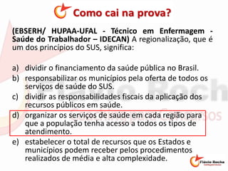 (EBSERH/ HUPAA-UFAL - Técnico em Enfermagem -
Saúde do Trabalhador – IDECAN) A regionalização, que é
um dos princípios do SUS, significa:
a) dividir o financiamento da saúde pública no Brasil.
b) responsabilizar os municípios pela oferta de todos os
serviços de saúde do SUS.
c) dividir as responsabilidades fiscais da aplicação dos
recursos públicos em saúde.
d) organizar os serviços de saúde em cada região para
que a população tenha acesso a todos os tipos de
atendimento.
e) estabelecer o total de recursos que os Estados e
municípios podem receber pelos procedimentos
realizados de média e alta complexidade.
 