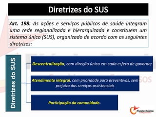 Art. 198. As ações e serviços públicos de saúde integram
uma rede regionalizada e hierarquizada e constituem um
sistema único (SUS), organizado de acordo com as seguintes
diretrizes:
DiretrizesdoSUS
Descentralização, com direção única em cada esfera de governo;
Atendimento integral, com prioridade para preventivas, sem
prejuízo dos serviços assistenciais
Participação da comunidade.
 