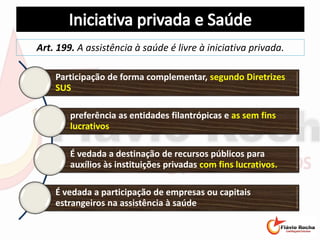Art. 199. A assistência à saúde é livre à iniciativa privada.
Participação de forma complementar, segundo Diretrizes
SUS
preferência as entidades filantrópicas e as sem fins
lucrativos
É vedada a destinação de recursos públicos para
auxílios às instituições privadas com fins lucrativos.
É vedada a participação de empresas ou capitais
estrangeiros na assistência à saúde
 