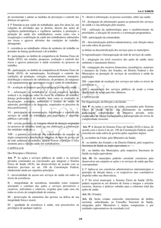 Lei nº 8.080/90

de recomendar e adotar as medidas de prevenção e controle das       V - direito à informação, às pessoas assistidas, sobre sua saúde;
doenças ou agravos.
                                                                    VI - divulgação de informações quanto ao potencial dos serviços
§ 3º Entende-se por saúde do trabalhador, para fins desta lei, um   de saúde e a sua utilização pelo usuário;
conjunto de atividades que se destina, através das ações de
                                                                    VII - utilização da epidemiologia para o estabelecimento de
vigilância epidemiológica e vigilância sanitária, à promoção e
                                                                    prioridades, a alocação de recursos e a orientação programática;
proteção da saúde dos trabalhadores, assim como visa à
recuperação e reabilitação da saúde dos trabalhadores submetidos    VIII - participação da comunidade;
aos riscos e agravos advindos das condições de trabalho,
                                                                    IX - descentralização político-administrativa, com direção única
abrangendo:
                                                                    em cada esfera de governo:
I - assistência ao trabalhador vítima de acidentes de trabalho ou
portador de doença profissional e do trabalho;                      a) ênfase na descentralização dos serviços para os municípios;
                                                                    b) regionalização e hierarquização da rede de serviços de saúde;
II - participação, no âmbito de competência do Sistema Único de
Saúde (SUS), em estudos, pesquisas, avaliação e controle dos        X - integração em nível executivo das ações de saúde, meio
riscos e agravos potenciais à saúde existentes no processo de       ambiente e saneamento básico;
trabalho;
                                                                    XI - conjugação dos recursos financeiros, tecnológicos, materiais
III - participação, no âmbito de competência do Sistema Único de    e humanos da União, dos Estados, do Distrito Federal e dos
Saúde (SUS), da normatização, fiscalização e controle das           Municípios na prestação de serviços de assistência à saúde da
condições de produção, extração, armazenamento, transporte,         população;
distribuição e manuseio de substâncias, de produtos, de máquinas
e de equipamentos que apresentam riscos à saúde do trabalhador;     XII - capacidade de resolução dos serviços em todos os níveis de
                                                                    assistência; e
IV - avaliação do impacto que as tecnologias provocam à saúde;
                                                                    XIII - organização dos serviços públicos de modo a evitar
V - informação ao trabalhador e à sua respectiva entidade           duplicidade de meios para fins idênticos.
sindical e às empresas sobre os riscos de acidentes de trabalho,
doença profissional e do trabalho, bem como os resultados de        CAPÍTULO III
fiscalizações, avaliações ambientais e exames de saúde, de          Da Organização, da Direção e da Gestão
admissão, periódicos e de demissão, respeitados os preceitos da
ética profissional;                                                 Art. 8º As ações e serviços de saúde, executados pelo Sistema
                                                                    Único de Saúde (SUS), seja diretamente ou mediante
VI - participação na normatização, fiscalização e controle dos      participação complementar da iniciativa privada, serão
serviços de saúde do trabalhador nas instituições e empresas        organizados de forma regionalizada e hierarquizada em níveis de
públicas e privadas;                                                complexidade crescente.
VII - revisão periódica da listagem oficial de doenças originadas
no processo de trabalho, tendo na sua elaboração a colaboração       Art. 9º A direção do Sistema Único de Saúde (SUS) é única, de
das entidades sindicais; e                                          acordo com o inciso I do art. 198 da Constituição Federal, sendo
VIII - a garantia ao sindicato dos trabalhadores de requerer ao     exercida em cada esfera de governo pelos seguintes órgãos:
órgão competente a interdição de máquina, de setor de serviço ou    I - no âmbito da União, pelo Ministério da Saúde;
de todo ambiente de trabalho, quando houver exposição a risco
iminente para a vida ou saúde dos trabalhadores.                    II - no âmbito dos Estados e do Distrito Federal, pela respectiva
                                                                    Secretaria de Saúde ou órgão equivalente; e
CAPÍTULO II
                                                                    III - no âmbito dos Municípios, pela respectiva Secretaria de
Dos Princípios e Diretrizes                                         Saúde ou órgão equivalente.
Art. 7º As ações e serviços públicos de saúde e os serviços         Art. 10. Os municípios poderão constituir consórcios para
privados contratados ou conveniados que integram o Sistema          desenvolver em conjunto as ações e os serviços de saúde que lhes
Único de Saúde (SUS), são desenvolvidos de acordo com as            correspondam.
diretrizes previstas no art. 198 da Constituição Federal,
obedecendo ainda aos seguintes princípios:                          § 1º Aplica-se aos consórcios administrativos intermunicipais o
                                                                    princípio da direção única, e os respectivos atos constitutivos
I - universalidade de acesso aos serviços de saúde em todos os      disporão sobre sua observância.
níveis de assistência;
                                                                    § 2º No nível municipal, o Sistema Único de Saúde (SUS),
II - integralidade de assistência, entendida como conjunto          poderá organizar-se em distritos de forma a integrar e articular
articulado e contínuo das ações e serviços preventivos e            recursos, técnicas e práticas voltadas para a cobertura total das
curativos, individuais e coletivos, exigidos para cada caso em      ações de saúde.
todos os níveis de complexidade do sistema;
                                                                    Art. 11. (Vetado).
III - preservação da autonomia das pessoas na defesa de sua
integridade física e moral;                                         Art. 12. Serão criadas comissões intersetoriais de âmbito
                                                                    nacional, subordinadas ao Conselho Nacional de Saúde,
IV - igualdade da assistência à saúde, sem preconceitos ou          integradas pelos Ministérios e órgãos competentes e por
privilégios de qualquer espécie;                                    entidades representativas da sociedade civil.


                                                                 2/8
 