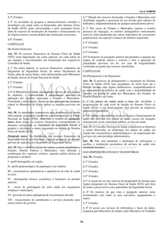 Lei nº 8.080/90

§ 4º (Vetado).                                                        § 1º Metade dos recursos destinados a Estados e Municípios será
                                                                      distribuída segundo o quociente de sua divisão pelo número de
§ 5º As atividades de pesquisa e desenvolvimento científico e
                                                                      habitantes, independentemente de qualquer procedimento prévio.
tecnológico em saúde serão co-financiadas pelo Sistema Único
de Saúde (SUS), pelas universidades e pelo orçamento fiscal,          § 2º Nos casos de Estados e Municípios sujeitos a notório
além de recursos de instituições de fomento e financiamento ou        processo de migração, os critérios demográficos mencionados
de origem externa e receita própria das instituições executoras.      nesta lei serão ponderados por outros indicadores de crescimento
                                                                      populacional, em especial o número de eleitores registrados.
§ 6º (Vetado).
                                                                      § 3º (Vetado).
CAPÍTULO II
                                                                      § 4º (Vetado).
Da Gestão Financeira
                                                                      § 5º (Vetado).
Art. 33. Os recursos financeiros do Sistema Único de Saúde
(SUS) serão depositados em conta especial, em cada esfera de          § 6º O disposto no parágrafo anterior não prejudica a atuação dos
sua atuação, e movimentados sob fiscalização dos respectivos          órgãos de controle interno e externo e nem a aplicação de
Conselhos de Saúde.                                                   penalidades previstas em lei, em caso de irregularidades
                                                                      verificadas na gestão dos recursos transferidos.
§ 1º Na esfera federal, os recursos financeiros, originários do
Orçamento da Seguridade Social, de outros Orçamentos da               CAPÍTULO III
União, além de outras fontes, serão administrados pelo Ministério
                                                                      Do Planejamento e do Orçamento
da Saúde, através do Fundo Nacional de Saúde.
                                                                      Art. 36. O processo de planejamento e orçamento do Sistema
§ 2º (Vetado).
                                                                      Único de Saúde (SUS) será ascendente, do nível local até o
§ 3º (Vetado).                                                        federal, ouvidos seus órgãos deliberativos, compatibilizando-se
                                                                      as necessidades da política de saúde com a disponibilidade de
§ 4º O Ministério da Saúde acompanhará, através de seu sistema
                                                                      recursos em planos de saúde dos Municípios, dos Estados, do
de auditoria, a conformidade à programação aprovada da
                                                                      Distrito Federal e da União.
aplicação dos recursos repassados a Estados e Municípios.
Constatada a malversação, desvio ou não aplicação dos recursos,       § 1º Os planos de saúde serão a base das atividades e
caberá ao Ministério da Saúde aplicar as medidas previstas em         programações de cada nível de direção do Sistema Único de
lei.                                                                  Saúde (SUS), e seu financiamento será previsto na respectiva
                                                                      proposta orçamentária.
Art. 34. As autoridades responsáveis pela distribuição da receita
efetivamente arrecadada transferirão automaticamente ao Fundo         § 2º É vedada a transferência de recursos para o financiamento de
Nacional de Saúde (FNS), observado o critério do parágrafo            ações não previstas nos planos de saúde, exceto em situações
único deste artigo, os recursos financeiros correspondentes às        emergenciais ou de calamidade pública, na área de saúde.
dotações consignadas no Orçamento da Seguridade Social, a
                                                                      Art. 37. O Conselho Nacional de Saúde estabelecerá as diretrizes
projetos e atividades a serem executados no âmbito do Sistema
                                                                      a serem observadas na elaboração dos planos de saúde, em
Único de Saúde (SUS).
                                                                      função das características epidemiológicas e da organização dos
Parágrafo único. Na distribuição dos recursos financeiros da          serviços em cada jurisdição administrativa.
Seguridade Social será observada a mesma proporção da despesa
                                                                      Art. 38. Não será permitida a destinação de subvenções e
prevista de cada área, no Orçamento da Seguridade Social.
                                                                      auxílios a instituições prestadoras de serviços de saúde com
Art. 35. Para o estabelecimento de valores a serem transferidos a     finalidade lucrativa.
Estados, Distrito Federal e Municípios, será utilizada a
                                                                      DAS DISPOSIÇÕES FINAIS E TRANSITÓRIAS
combinação dos seguintes critérios, segundo análise técnica de
programas e projetos:                                                 Art. 39. (Vetado).
I - perfil demográfico da região;                                     § 1º (Vetado).
II - perfil epidemiológico da população a ser coberta;                § 2º (Vetado).
III - características quantitativas e qualitativas da rede de saúde   § 3º (Vetado).
na área;
                                                                      § 4º (Vetado).
IV - desempenho técnico, econômico e financeiro no período
anterior;                                                             § 5º A cessão de uso dos imóveis de propriedade do Inamps para
                                                                      órgãos integrantes do Sistema Único de Saúde (SUS) será feita
V - níveis de participação do setor saúde nos orçamentos              de modo a preservá-los como patrimônio da Seguridade Social.
estaduais e municipais;
                                                                      § 6º Os imóveis de que trata o parágrafo anterior serão
VI - previsão do plano qüinqüenal de investimentos da rede;           inventariados com todos os seus acessórios, equipamentos e
                                                                      outros
VII - ressarcimento do atendimento a serviços prestados para
outras esferas de governo.                                            § 7º (Vetado).
                                                                      § 8º O acesso aos serviços de informática e bases de dados,
                                                                      mantidos pelo Ministério da Saúde e pelo Ministério do Trabalho


                                                                  7/8
 