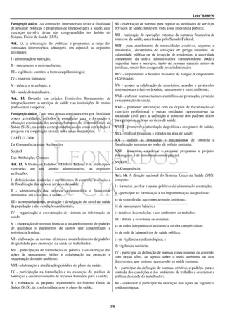Lei nº 8.080/90

Parágrafo único. As comissões intersetoriais terão a finalidade      XI - elaboração de normas para regular as atividades de serviços
de articular políticas e programas de interesse para a saúde, cuja   privados de saúde, tendo em vista a sua relevância pública;
execução envolva áreas não compreendidas no âmbito do
                                                                     XII - realização de operações externas de natureza financeira de
Sistema Único de Saúde (SUS).
                                                                     interesse da saúde, autorizadas pelo Senado Federal;
Art. 13. A articulação das políticas e programas, a cargo das
                                                                     XIII - para atendimento de necessidades coletivas, urgentes e
comissões intersetoriais, abrangerá, em especial, as seguintes
                                                                     transitórias, decorrentes de situações de perigo iminente, de
atividades:
                                                                     calamidade pública ou de irrupção de epidemias, a autoridade
I - alimentação e nutrição;                                          competente da esfera administrativa correspondente poderá
                                                                     requisitar bens e serviços, tanto de pessoas naturais como de
II - saneamento e meio ambiente;
                                                                     jurídicas, sendo-lhes assegurada justa indenização;
III - vigilância sanitária e farmacoepidemiologia;
                                                                     XIV - implementar o Sistema Nacional de Sangue, Componentes
IV - recursos humanos;                                               e Derivados;
V - ciência e tecnologia; e                                          XV - propor a celebração de convênios, acordos e protocolos
                                                                     internacionais relativos à saúde, saneamento e meio ambiente;
VI - saúde do trabalhador.
                                                                     XVI - elaborar normas técnico-científicas de promoção, proteção
Art. 14. Deverão ser criadas Comissões Permanentes de                e recuperação da saúde;
integração entre os serviços de saúde e as instituições de ensino
profissional e superior.                                             XVII - promover articulação com os órgãos de fiscalização do
                                                                     exercício profissional e outras entidades representativas da
Parágrafo único. Cada uma dessas comissões terá por finalidade       sociedade civil para a definição e controle dos padrões éticos
propor prioridades, métodos e estratégias para a formação e          para pesquisa, ações e serviços de saúde;
educação continuada dos recursos humanos do Sistema Único de
Saúde (SUS), na esfera correspondente, assim como em relação à       XVIII - promover a articulação da política e dos planos de saúde;
pesquisa e à cooperação técnica entre essas instituições.
                                                                     XIX - realizar pesquisas e estudos na área de saúde;
CAPÍTULO IV
                                                                     XX - definir as instâncias e mecanismos de controle e
Da Competência e das Atribuições                                     fiscalização inerentes ao poder de polícia sanitária;
Seção I                                                              XXI - fomentar, coordenar e executar programas e projetos
                                                                     estratégicos e de atendimento emergencial.
Das Atribuições Comuns
                                                                     Seção II
Art. 15. A União, os Estados, o Distrito Federal e os Municípios
exercerão, em seu âmbito administrativo, as seguintes                Da Competência
atribuições:
                                                                     Art. 16. A direção nacional do Sistema Único da Saúde (SUS)
I - definição das instâncias e mecanismos de controle, avaliação e   compete:
de fiscalização das ações e serviços de saúde;
                                                                     I - formular, avaliar e apoiar políticas de alimentação e nutrição;
II - administração dos recursos orçamentários e financeiros
                                                                     II - participar na formulação e na implementação das políticas:
destinados, em cada ano, à saúde;
                                                                     a) de controle das agressões ao meio ambiente;
III - acompanhamento, avaliação e divulgação do nível de saúde
da população e das condições ambientais;                             b) de saneamento básico; e
IV - organização e coordenação do sistema de informação de           c) relativas às condições e aos ambientes de trabalho;
saúde;
                                                                     III - definir e coordenar os sistemas:
V - elaboração de normas técnicas e estabelecimento de padrões
                                                                     a) de redes integradas de assistência de alta complexidade;
de qualidade e parâmetros de custos que caracterizam a
assistência à saúde;                                                 b) de rede de laboratórios de saúde pública;
VI - elaboração de normas técnicas e estabelecimento de padrões      c) de vigilância epidemiológica; e
de qualidade para promoção da saúde do trabalhador;
                                                                     d) vigilância sanitária;
VII - participação de formulação da política e da execução das
                                                                     IV - participar da definição de normas e mecanismos de controle,
ações de saneamento básico e colaboração na proteção e
recuperação do meio ambiente;                                        com órgão afins, de agravo sobre o meio ambiente ou dele
                                                                     decorrentes, que tenham repercussão na saúde humana;
VIII - elaboração e atualização periódica do plano de saúde;
                                                                     V - participar da definição de normas, critérios e padrões para o
IX - participação na formulação e na execução da política de         controle das condições e dos ambientes de trabalho e coordenar a
formação e desenvolvimento de recursos humanos para a saúde;         política de saúde do trabalhador;
X - elaboração da proposta orçamentária do Sistema Único de          VI - coordenar e participar na execução das ações de vigilância
Saúde (SUS), de conformidade com o plano de saúde;                   epidemiológica;



                                                                 3/8
 