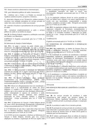Lei nº 8.080/90

VII - formar consórcios administrativos intermunicipais;              residem as populações indígenas, para propiciar essa integração e
                                                                      o atendimento necessário em todos os níveis, sem
VIII - gerir laboratórios públicos de saúde e hemocentros;
                                                                      discriminações. (Parágrafo acrescentado pela Lei nº 9.836, de
IX - colaborar com a União e os Estados na execução da                23.9.1999)
vigilância sanitária de portos, aeroportos e fronteiras;
                                                                      § 3o As populações indígenas devem ter acesso garantido ao
X - observado o disposto no art. 26 desta Lei, celebrar contratos e   SUS, em âmbito local, regional e de centros especializados, de
convênios com entidades prestadoras de serviços privados de           acordo com suas necessidades, compreendendo a atenção
saúde, bem como controlar e avaliar sua execução;                     primária, secundária e terciária à saúde. (Parágrafo acrescentado
                                                                      pela Lei nº 9.836, de 23.9.1999)
XI - controlar e fiscalizar os procedimentos dos serviços privados
de saúde;                                                             Art. 19-H. As populações indígenas terão direito a participar dos
                                                                      organismos colegiados de formulação, acompanhamento e
XII - normatizar complementarmente as ações e serviços                avaliação das políticas de saúde, tais como o Conselho Nacional
públicos de saúde no seu âmbito de atuação.                           de Saúde e os Conselhos Estaduais e Municipais de Saúde,
Art. 19. Ao Distrito Federal competem as atribuições reservadas       quando for o caso. (Artigo acrescentado pela Lei nº 9.836, de
aos Estados e aos Municípios.                                         23.9.1999)
CAPÍTULO V (Capítulo acrescentado pela Lei nº 9.836, de               "CAPÍTULO VI
23.9.1999)                                                            (Capítulo acrescentado pela Lei nº 10.424, de 15.4.2002)
Do Subsistema de Atenção à Saúde Indígena                             DO SUBSISTEMA DE ATENDIMENTO E INTERNAÇÃO
Art. 19-A. As ações e serviços de saúde voltados para o               DOMICILIAR
atendimento das populações indígenas, em todo o território            Art. 19-I. São estabelecidos, no âmbito do Sistema Único de
nacional, coletiva ou individualmente, obedecerão ao disposto         Saúde, o atendimento domiciliar e a internação domiciliar.
nesta Lei. (Artigo acrescentado pela Lei nº 9.836, de 23.9.1999)      (Artigo acrescentado pela Lei nº 10.424, de 15.4.2002)
Art. 19-B. É instituído um Subsistema de Atenção à Saúde              § 1o Na modalidade de assistência de atendimento e internação
Indígena, componente do Sistema Único de Saúde – SUS, criado          domiciliares incluem-se, principalmente, os procedimentos
e definido por esta Lei, e pela Lei no 8.142, de 28 de dezembro       médicos, de enfermagem, fisioterapêuticos, psicológicos e de
de 1990, com o qual funcionará em perfeita integração. (Artigo        assistência social, entre outros necessários ao cuidado integral
acrescentado pela Lei nº 9.836, de 23.9.1999)                         dos pacientes em seu domicílio. (Parágrafo acrescentado pela Lei
Art. 19-C. Caberá à União, com seus recursos próprios, financiar      nº 10.424, de 15.4.2002)
o Subsistema de Atenção à Saúde Indígena. (Artigo acrescentado        § 2o O atendimento e a internação domiciliares serão realizados
pela Lei nº 9.836, de 23.9.1999)                                      por equipes multidisciplinares que atuarão nos níveis da medicina
Art. 19-D. O SUS promoverá a articulação do Subsistema                preventiva, terapêutica e reabilitadora. (Parágrafo acrescentado
instituído por esta Lei com os órgãos responsáveis pela Política      pela Lei nº 10.424, de 15.4.2002)
Indígena do País. (Artigo acrescentado pela Lei nº 9.836, de          § 3o O atendimento e a internação domiciliares só poderão ser
23.9.1999)                                                            realizados por indicação médica, com expressa concordância do
Art. 19-E. Os Estados, Municípios, outras instituições                paciente e de sua família." (Parágrafo acrescentado pela Lei nº
governamentais     e     não-governamentais   poderão atuar           10.424, de 15.4.2002)
complementarmente no custeio e execução das ações. (Artigo
acrescentado pela Lei nº 9.836, de 23.9.1999)
                                                                      TÍTULO III
Art. 19-F. Dever-se-á obrigatoriamente levar em consideração a
realidade local e as especificidades da cultura dos povos             DOS SERVIÇOS PRIVADOS DE ASSISTÊNCIA À SAÙDE
indígenas e o modelo a ser adotado para a atenção à saúde
                                                                      CAPÍTULO I
indígena, que se deve pautar por uma abordagem diferenciada e
global, contemplando os aspectos de assistência à saúde,              Do Funcionamento
saneamento básico, nutrição, habitação, meio ambiente,
                                                                      Art. 20. Os serviços privados de assistência à saúde
demarcação de terras, educação sanitária e integração
                                                                      caracterizam-se pela atuação, por iniciativa própria, de
institucional. (Artigo acrescentado pela Lei nº 9.836, de
                                                                      profissionais liberais, legalmente habilitados, e de pessoas
23.9.1999)
                                                                      jurídicas de direito privado na promoção, proteção e recuperação
Art. 19-G. O Subsistema de Atenção à Saúde Indígena deverá            da saúde.
ser, como o SUS, descentralizado, hierarquizado e regionalizado.
                                                                      Art. 21. A assistência à saúde é livre à iniciativa privada.
(Artigo acrescentado pela Lei nº 9.836, de 23.9.1999)
                                                                      Art. 22. Na prestação de serviços privados de assistência à saúde,
§ 1o O Subsistema de que trata o caput deste artigo terá como
                                                                      serão observados os princípios éticos e as normas expedidas pelo
base os Distritos Sanitários Especiais Indígenas. (Parágrafo
                                                                      órgão de direção do Sistema Único de Saúde (SUS) quanto às
acrescentado pela Lei nº 9.836, de 23.9.1999)
                                                                      condições para seu funcionamento.
§ 2o O SUS servirá de retaguarda e referência ao Subsistema de
                                                                      Art. 23. É vedada a participação direta ou indireta de empresas
Atenção à Saúde Indígena, devendo, para isso, ocorrer
                                                                      ou de capitais estrangeiros na assistência à saúde, salvo através
adaptações na estrutura e organização do SUS nas regiões onde


                                                                  5/8
 