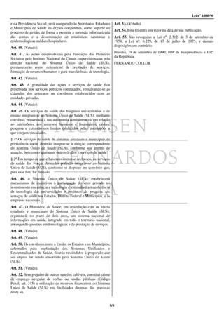 Lei nº 8.080/90

e da Previdência Social, será assegurado às Secretarias Estaduais    Art. 53. (Vetado).
e Municipais de Saúde ou órgãos congêneres, como suporte ao
                                                                     Art. 54. Esta lei entra em vigor na data de sua publicação.
processo de gestão, de forma a permitir a gerencia informatizada
das contas e a disseminação de estatísticas sanitárias e             Art. 55. São revogadas a Lei nº. 2.312, de 3 de setembro de
epidemiológicas médico-hospitalares.                                 1954, a Lei nº. 6.229, de 17 de julho de 1975, e demais
                                                                     disposições em contrário.
Art. 40. (Vetado).
                                                                     Brasília, 19 de setembro de 1990; 169º da Independência e 102º
Art. 41. As ações desenvolvidas pela Fundação das Pioneiras
                                                                     da República.
Sociais e pelo Instituto Nacional do Câncer, supervisionadas pela
direção nacional do Sistema Único de Saúde (SUS),                    FERNANDO COLLOR
permanecerão como referencial de prestação de serviços,
formação de recursos humanos e para transferência de tecnologia.
Art. 42. (Vetado).
Art. 43. A gratuidade das ações e serviços de saúde fica
preservada nos serviços públicos contratados, ressalvando-se as
cláusulas dos contratos ou convênios estabelecidos com as
entidades privadas.
Art. 44. (Vetado).
Art. 45. Os serviços de saúde dos hospitais universitários e de
ensino integram-se ao Sistema Único de Saúde (SUS), mediante
convênio, preservada a sua autonomia administrativa, em relação
ao patrimônio, aos recursos humanos e financeiros, ensino,
pesquisa e extensão nos limites conferidos pelas instituições a
que estejam vinculados.
§ 1º Os serviços de saúde de sistemas estaduais e municipais de
previdência social deverão integrar-se à direção correspondente
do Sistema Único de Saúde (SUS), conforme seu âmbito de
atuação, bem como quaisquer outros órgãos e serviços de saúde.
§ 2º Em tempo de paz e havendo interesse recíproco, os serviços
de saúde das Forças Armadas poderão integrar-se ao Sistema
Único de Saúde (SUS), conforme se dispuser em convênio que,
para esse fim, for firmado.
Art. 46. o Sistema Único de Saúde (SUS), estabelecerá
mecanismos de incentivos à participação do setor privado no
investimento em ciência e tecnologia e estimulará a transferência
de tecnologia das universidades e institutos de pesquisa aos
serviços de saúde nos Estados, Distrito Federal e Municípios, e às
empresas nacionais.
Art. 47. O Ministério da Saúde, em articulação com os níveis
estaduais e municipais do Sistema Único de Saúde (SUS),
organizará, no prazo de dois anos, um sistema nacional de
informações em saúde, integrado em todo o território nacional,
abrangendo questões epidemiológicas e de prestação de serviços.
Art. 48. (Vetado).
Art. 49. (Vetado).
Art. 50. Os convênios entre a União, os Estados e os Municípios,
celebrados para implantação dos Sistemas Unificados e
Descentralizados de Saúde, ficarão rescindidos à proporção que
seu objeto for sendo absorvido pelo Sistema Único de Saúde
(SUS).
Art. 51. (Vetado).
Art. 52. Sem prejuízo de outras sanções cabíveis, constitui crime
de emprego irregular de verbas ou rendas públicas (Código
Penal, art. 315) a utilização de recursos financeiros do Sistema
Único de Saúde (SUS) em finalidades diversas das previstas
nesta lei.


                                                                 8/8
 