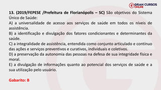 13. (2019/FEPESE /Prefeitura de Florianópolis – SC) São objetivos do Sistema
Único de Saúde:
A) a universalidade de acesso aos serviços de saúde em todos os níveis de
assistência.
B) a identificação e divulgação dos fatores condicionantes e determinantes da
saúde.
C) a integralidade de assistência, entendida como conjunto articulado e contínuo
das ações e serviços preventivos e curativos, individuais e coletivos.
D) a preservação da autonomia das pessoas na defesa de sua integridade física e
moral.
E) a divulgação de informações quanto ao potencial dos serviços de saúde e a
sua utilização pelo usuário.
Gabarito: B
 