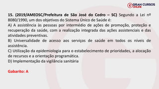 15. (2019/AMEOSC/Prefeitura de São José do Cedro – SC) Segundo a Lei nº
8080/1990, um dos objetivos do Sistema Único de Saúde é:
A) A assistência às pessoas por intermédio de ações de promoção, proteção e
recuperação da saúde, com a realização integrada das ações assistenciais e das
atividades preventivas.
B) Universalidade de acesso aos serviços de saúde em todos os níveis de
assistência.
C) Utilização da epidemiologia para o estabelecimento de prioridades, a alocação
de recursos e a orientação programática.
D) Implementação da vigilância sanitária
Gabarito: A
 