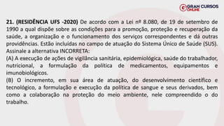21. (RESIDÊNCIA UFS -2020) De acordo com a Lei nº 8.080, de 19 de setembro de
1990 a qual dispõe sobre as condições para a promoção, proteção e recuperação da
saúde, a organização e o funcionamento dos serviços correspondentes e dá outras
providências. Estão incluídas no campo de atuação do Sistema Único de Saúde (SUS).
Assinale a alternativa INCORRETA:
(A) A execução de ações de vigilância sanitária, epidemiológica, saúde do trabalhador,
nutricional, a formulação da política de medicamentos, equipamentos e
imunobiológicos.
(B) O incremento, em sua área de atuação, do desenvolvimento científico e
tecnológico, a formulação e execução da política de sangue e seus derivados, bem
como a colaboração na proteção do meio ambiente, nele compreendido o do
trabalho.
 