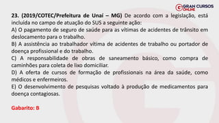 23. (2019/COTEC/Prefeitura de Unaí – MG) De acordo com a legislação, está
incluída no campo de atuação do SUS a seguinte ação:
A) O pagamento de seguro de saúde para as vítimas de acidentes de trânsito em
deslocamento para o trabalho.
B) A assistência ao trabalhador vítima de acidentes de trabalho ou portador de
doença profissional e do trabalho.
C) A responsabilidade de obras de saneamento básico, como compra de
caminhões para coleta de lixo domiciliar.
D) A oferta de cursos de formação de profissionais na área da saúde, como
médicos e enfermeiros.
E) O desenvolvimento de pesquisas voltado à produção de medicamentos para
doença contagiosas.
Gabarito: B
 