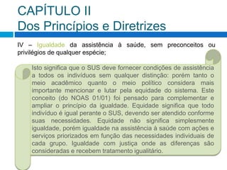 CAPÍTULO II
Dos Princípios e Diretrizes
IV – Igualdade da assistência à saúde, sem preconceitos ou
privilégios de qualquer espécie;
Isto significa que o SUS deve fornecer condições de assistência
a todos os indivíduos sem qualquer distinção: porém tanto o
meio acadêmico quanto o meio político considera mais
importante mencionar e lutar pela equidade do sistema. Este
conceito (do NOAS 01/01) foi pensado para complementar e
ampliar o princípio da igualdade. Equidade significa que todo
indivíduo é igual perante o SUS, devendo ser atendido conforme
suas necessidades. Equidade não significa simplesmente
igualdade, porém igualdade na assistência à saúde com ações e
serviços priorizados em função das necessidades individuais de
cada grupo. Igualdade com justiça onde as diferenças são
consideradas e recebem tratamento igualitário.
 