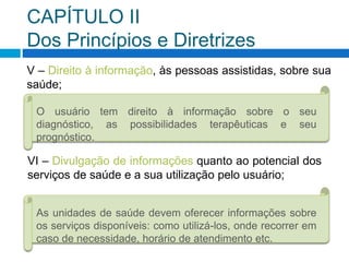 CAPÍTULO II
Dos Princípios e Diretrizes
V – Direito à informação, às pessoas assistidas, sobre sua
saúde;
O usuário tem direito à informação sobre o seu
diagnóstico, as possibilidades terapêuticas e seu
prognóstico.
VI – Divulgação de informações quanto ao potencial dos
serviços de saúde e a sua utilização pelo usuário;
As unidades de saúde devem oferecer informações sobre
os serviços disponíveis: como utilizá-los, onde recorrer em
caso de necessidade, horário de atendimento etc.
 