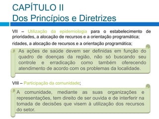 CAPÍTULO II
Dos Princípios e Diretrizes
VII – Utilização da epidemiologia para o estabelecimento de
prioridades, a alocação de recursos e a orientação programática;
ridades, a alocação de recursos e a orientação programática;
A comunidade, mediante as suas organizações e
representações, tem direito de ser ouvida e de interferir na
tomada de decisões que visem à utilização dos recursos
do setor.
As ações de saúde devem ser definidas em função do
quadro de doenças da região, não só buscando seu
controle e erradicação como também oferecendo
atendimento de acordo com os problemas da localidade.
VIII – Participação da comunidade;
 