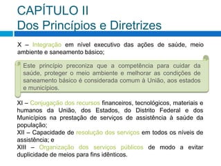 CAPÍTULO II
Dos Princípios e Diretrizes
X – Integração em nível executivo das ações de saúde, meio
ambiente e saneamento básico;
Este princípio preconiza que a competência para cuidar da
saúde, proteger o meio ambiente e melhorar as condições de
saneamento básico é considerada comum à União, aos estados
e municípios.
XI – Conjugação dos recursos financeiros, tecnológicos, materiais e
humanos da União, dos Estados, do Distrito Federal e dos
Municípios na prestação de serviços de assistência à saúde da
população;
XII – Capacidade de resolução dos serviços em todos os níveis de
assistência; e
XIII – Organização dos serviços públicos de modo a evitar
duplicidade de meios para fins idênticos.
 