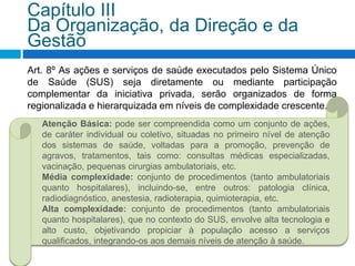 Art. 8º As ações e serviços de saúde executados pelo Sistema Único
de Saúde (SUS) seja diretamente ou mediante participação
complementar da iniciativa privada, serão organizados de forma
regionalizada e hierarquizada em níveis de complexidade crescente.
Capítulo III
Da Organização, da Direção e da
Gestão
Atenção Básica: pode ser compreendida como um conjunto de ações,
de caráter individual ou coletivo, situadas no primeiro nível de atenção
dos sistemas de saúde, voltadas para a promoção, prevenção de
agravos, tratamentos, tais como: consultas médicas especializadas,
vacinação, pequenas cirurgias ambulatoriais, etc.
Média complexidade: conjunto de procedimentos (tanto ambulatoriais
quanto hospitalares), incluindo-se, entre outros: patologia clínica,
radiodiagnóstico, anestesia, radioterapia, quimioterapia, etc.
Alta complexidade: conjunto de procedimentos (tanto ambulatoriais
quanto hospitalares), que no contexto do SUS, envolve alta tecnologia e
alto custo, objetivando propiciar à população acesso a serviços
qualificados, integrando-os aos demais níveis de atenção à saúde.
 