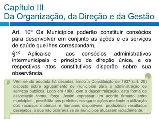Art. 10º Os Municípios poderão constituir consócios
para desenvolver em conjunto as ações e os serviços
de saúde que lhes correspondam.
§1º Aplica-se aos consócios administrativos
intermunicipais o princípio da direção única, e os
respectivos atos constitutivos disporão sobre sua
observância.
Capítulo III
Da Organização, da Direção e da Gestão
Vêm sendo adotada há décadas, tendo a Constituição de 1937 (art. 29)
disposto sobre agrupamento de municípios para a administração de
serviços públicos. Logo em 1980, com o descentralização, esta forma de
associação tomou força. Assim expressar um acordo firmado entre
municípios , possibilita aos prefeitos assegurar ações mediante a utilização
dos recursos materiais e humanos disponíveis, produzindo resultados
desejados, o que não ocorreria se os municípios atuassem isoladamente.
 