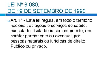 LEI Nº 8.080,
DE 19 DE SETEMBRO DE 1990
 Art. 1º - Esta lei regula, em todo o território
nacional, as ações e serviços de saúde,
executados isolada ou conjuntamente, em
caráter permanente ou eventual, por
pessoas naturais ou jurídicas de direito
Público ou privado.
 
