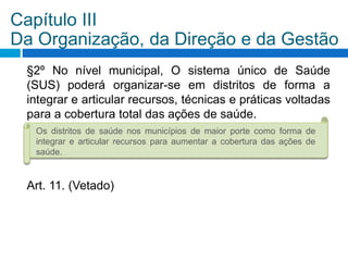 §2º No nível municipal, O sistema único de Saúde
(SUS) poderá organizar-se em distritos de forma a
integrar e articular recursos, técnicas e práticas voltadas
para a cobertura total das ações de saúde.
Art. 11. (Vetado)
Capítulo III
Da Organização, da Direção e da Gestão
Os distritos de saúde nos municípios de maior porte como forma de
integrar e articular recursos para aumentar a cobertura das ações de
saúde.
 