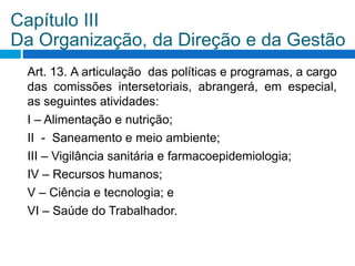 Art. 13. A articulação das políticas e programas, a cargo
das comissões intersetoriais, abrangerá, em especial,
as seguintes atividades:
I – Alimentação e nutrição;
II - Saneamento e meio ambiente;
III – Vigilância sanitária e farmacoepidemiologia;
IV – Recursos humanos;
V – Ciência e tecnologia; e
VI – Saúde do Trabalhador.
Capítulo III
Da Organização, da Direção e da Gestão
 