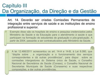 Art. 14. Deverão ser criadas Comissões Permanentes de
integração entre serviços de saúde e as instituições de ensino
profissional e superior.
Capítulo III
Da Organização, da Direção e da Gestão
Exemplo disso são os hospitais de ensino e pesquisa credenciados pelos
Ministério da Saúde e da Educação para o atendimento à saúde e que
participam na formação de estudantes de graduação e pós-graduação. A
partir de 2004, passarão a ser contratualizados pelo Ministério da Saúde.
A lei 12.466/2011 acrescentou os art. 14-A e 14-B, à Lei 8.080, que
“dispõe sobre , a organização e o funcionamento dos serviços
correspondentes e dá outras providências”, para dispor sobre as
comissões intergestores do Sistema único de Saúde, o Conselho
Nacional de Secretários de Saúde (Conass), o Conselho Nacional de
Secretarias Municipais de Saúde (Conasems) e suas respectivas
composições, e dar outras providências.
 