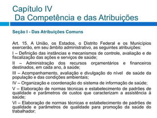 Seção I - Das Atribuições Comuns
Art. 15. A União, os Estados, o Distrito Federal e os Municípios
exercerão, em seu âmbito administrativo, as seguintes atribuições:
I – Definição das instâncias e mecanismos de controle, avaliação e de
fiscalização das ações e serviços de saúde;
II – Administração dos recursos orçamentários e financeiros
destinados, em cada ano, à saúde;
III – Acompanhamento, avaliação e divulgação do nível de saúde da
população e das condições ambientais;
IV – Organização e coordenação do sistema de informação de saúde;
V – Elaboração de normas técnicas e estabelecimento de padrões de
qualidade e parâmetros de custos que caracterizam a assistência à
saúde;
VI – Elaboração de normas técnicas e estabelecimento de padrões de
qualidade e parâmetros de qualidade para promoção da saúde do
trabalhador;
Capítulo IV
Da Competência e das Atribuições
 