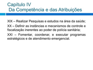 XIX – Realizar Pesquisas e estudos na área da saúde;
XX – Definir as instâncias e mecanismos de controle e
fiscalização inerentes ao poder de polícia sanitária;
XXI – Fomentar, coordenar, e executar programas
estratégicos e de atendimento emergencial.
Capítulo IV
Da Competência e das Atribuições
 