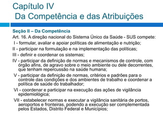 Capítulo IV
Da Competência e das Atribuições
Seção II – Da Competência
Art. 16. A direção nacional do Sistema Único da Saúde - SUS compete:
I - formular, avaliar e apoiar políticas de alimentação e nutrição;
II - participar na formulação e na implementação das políticas;
III - definir e coordenar os sistemas;
IV - participar da definição de normas e mecanismos de controle, com
órgão afins, de agravo sobre o meio ambiente ou dele decorrentes,
que tenham repercussão na saúde humana;
V - participar da definição de normas, critérios e padrões para o
controle das condições e dos ambientes de trabalho e coordenar a
política de saúde do trabalhador;
VI - coordenar e participar na execução das ações de vigilância
epidemiológica;
VII - estabelecer normas e executar a vigilância sanitária de portos,
aeroportos e fronteiras, podendo a execução ser complementada
pelos Estados, Distrito Federal e Municípios;
 