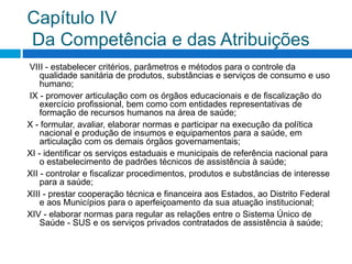Capítulo IV
Da Competência e das Atribuições
VIII - estabelecer critérios, parâmetros e métodos para o controle da
qualidade sanitária de produtos, substâncias e serviços de consumo e uso
humano;
IX - promover articulação com os órgãos educacionais e de fiscalização do
exercício profissional, bem como com entidades representativas de
formação de recursos humanos na área de saúde;
X - formular, avaliar, elaborar normas e participar na execução da política
nacional e produção de insumos e equipamentos para a saúde, em
articulação com os demais órgãos governamentais;
XI - identificar os serviços estaduais e municipais de referência nacional para
o estabelecimento de padrões técnicos de assistência à saúde;
XII - controlar e fiscalizar procedimentos, produtos e substâncias de interesse
para a saúde;
XIII - prestar cooperação técnica e financeira aos Estados, ao Distrito Federal
e aos Municípios para o aperfeiçoamento da sua atuação institucional;
XIV - elaborar normas para regular as relações entre o Sistema Único de
Saúde - SUS e os serviços privados contratados de assistência à saúde;
 