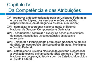 Capítulo IV
Da Competência e das Atribuições
XV - promover a descentralização para as Unidades Federadas
e para os Municípios, dos serviços e ações de saúde,
respectivamente, de abrangência estadual e municipal;
XVI - normatizar e coordenar nacionalmente o Sistema
Nacional de Sangue, Componentes e Derivados;
XVII - acompanhar, controlar e avaliar as ações e os serviços
de saúde, respeitadas as competências estaduais e
municipais;
XVIII - elaborar o Planejamento Estratégico Nacional no âmbito
do SUS, em cooperação técnica com os Estados, Municípios
e Distrito Federal;
XIX - estabelecer o Sistema Nacional de Auditoria e coordenar
a avaliação técnica e financeira do SUS em todo o Território
Nacional em cooperação técnica com os Estados, Municípios
e Distrito Federal.
 