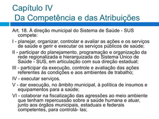 Capítulo IV
Da Competência e das Atribuições
Art. 18. À direção municipal do Sistema de Saúde - SUS
compete:
I - planejar, organizar, controlar e avaliar as ações e os serviços
de saúde e gerir e executar os serviços públicos de saúde;
II - participar do planejamento, programação e organização da
rede regionalizada e hierarquizada do Sistema Único de
Saúde - SUS, em articulação com sua direção estadual;
III - participar da execução, controle e avaliação das ações
referentes às condições e aos ambientes de trabalho;
IV - executar serviços.
V - dar execução, no âmbito municipal, à política de insumos e
equipamentos para a saúde;
VI - colaborar na fiscalização das agressões ao meio ambiente
que tenham repercussão sobre a saúde humana e atuar,
junto aos órgãos municipais, estaduais e federais
competentes, para controlá- las;
 