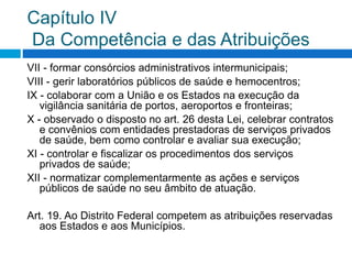 Capítulo IV
Da Competência e das Atribuições
VII - formar consórcios administrativos intermunicipais;
VIII - gerir laboratórios públicos de saúde e hemocentros;
IX - colaborar com a União e os Estados na execução da
vigilância sanitária de portos, aeroportos e fronteiras;
X - observado o disposto no art. 26 desta Lei, celebrar contratos
e convênios com entidades prestadoras de serviços privados
de saúde, bem como controlar e avaliar sua execução;
XI - controlar e fiscalizar os procedimentos dos serviços
privados de saúde;
XII - normatizar complementarmente as ações e serviços
públicos de saúde no seu âmbito de atuação.
Art. 19. Ao Distrito Federal competem as atribuições reservadas
aos Estados e aos Municípios.
 