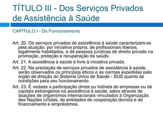 TÍTULO III - Dos Serviços Privados
de Assistência à Saúde
CAPÍTULO I - Do Funcionamento
Art. 20. Os serviços privados de assistência à saúde caracterizam-se
pela atuação, por iniciativa própria, de profissionais liberais,
legalmente habilitados, e de pessoas jurídicas de direito privado na
promoção, proteção e recuperação da saúde.
Art. 21. A assistência à saúde é livre à iniciativa privada.
Art. 22. Na prestação de serviços privados de assistência à saúde,
serão observados os princípios éticos e as normas expedidas pelo
órgão de direção do Sistema Único de Saúde - SUS quanto às
condições para seu funcionamento.
Art. 23. É vedada a participação direta ou indireta de empresas ou de
capitais estrangeiros na assistência à saúde, salvo através de
doações de organismos internacionais vinculados à Organização
das Nações Unidas, de entidades de cooperação técnica e de
financiamento e empréstimos.
 