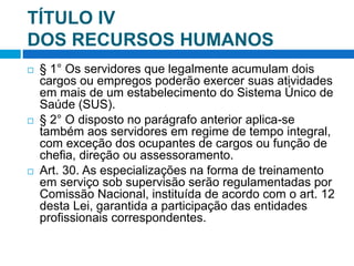 TÍTULO IV
DOS RECURSOS HUMANOS
 § 1° Os servidores que legalmente acumulam dois
cargos ou empregos poderão exercer suas atividades
em mais de um estabelecimento do Sistema Único de
Saúde (SUS).
 § 2° O disposto no parágrafo anterior aplica-se
também aos servidores em regime de tempo integral,
com exceção dos ocupantes de cargos ou função de
chefia, direção ou assessoramento.
 Art. 30. As especializações na forma de treinamento
em serviço sob supervisão serão regulamentadas por
Comissão Nacional, instituída de acordo com o art. 12
desta Lei, garantida a participação das entidades
profissionais correspondentes.
 