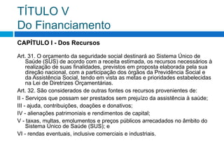 TÍTULO V
Do Financiamento
CAPÍTULO I - Dos Recursos
Art. 31. O orçamento da seguridade social destinará ao Sistema Único de
Saúde (SUS) de acordo com a receita estimada, os recursos necessários à
realização de suas finalidades, previstos em proposta elaborada pela sua
direção nacional, com a participação dos órgãos da Previdência Social e
da Assistência Social, tendo em vista as metas e prioridades estabelecidas
na Lei de Diretrizes Orçamentárias.
Art. 32. São considerados de outras fontes os recursos provenientes de:
II - Serviços que possam ser prestados sem prejuízo da assistência à saúde;
III - ajuda, contribuições, doações e donativos;
IV - alienações patrimoniais e rendimentos de capital;
V - taxas, multas, emolumentos e preços públicos arrecadados no âmbito do
Sistema Único de Saúde (SUS); e
VI - rendas eventuais, inclusive comerciais e industriais.
 