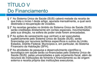 TÍTULO V
Do Financiamento
§ 1° Ao Sistema Único de Saúde (SUS) caberá metade da receita de
que trata o inciso I deste artigo, apurada mensalmente, a qual será
destinada à recuperação de viciados.
§ 2° As receitas geradas no âmbito do Sistema Único de Saúde (SUS)
serão creditadas diretamente em contas especiais, movimentadas
pela sua direção, na esfera de poder onde forem arrecadadas.
§ 3º As ações de saneamento que venham a ser executadas
supletivamente pelo Sistema Único de Saúde (SUS), serão
financiadas por recursos tarifários específicos e outros da União,
Estados, Distrito Federal, Municípios e, em particular, do Sistema
Financeiro da Habitação (SFH).
§ 5º As atividades de pesquisa e desenvolvimento científico e
tecnológico em saúde serão co-financiadas pelo Sistema Único de
Saúde (SUS), pelas universidades e pelo orçamento fiscal, além de
recursos de instituições de fomento e financiamento ou de origem
externa e receita própria das instituições executoras.
 