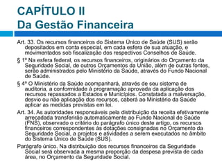 CAPÍTULO II
Da Gestão Financeira
Art. 33. Os recursos financeiros do Sistema Único de Saúde (SUS) serão
depositados em conta especial, em cada esfera de sua atuação, e
movimentados sob fiscalização dos respectivos Conselhos de Saúde.
§ 1º Na esfera federal, os recursos financeiros, originários do Orçamento da
Seguridade Social, de outros Orçamentos da União, além de outras fontes,
serão administrados pelo Ministério da Saúde, através do Fundo Nacional
de Saúde.
§ 4º O Ministério da Saúde acompanhará, através de seu sistema de
auditoria, a conformidade à programação aprovada da aplicação dos
recursos repassados a Estados e Municípios. Constatada a malversação,
desvio ou não aplicação dos recursos, caberá ao Ministério da Saúde
aplicar as medidas previstas em lei.
Art. 34. As autoridades responsáveis pela distribuição da receita efetivamente
arrecadada transferirão automaticamente ao Fundo Nacional de Saúde
(FNS), observado o critério do parágrafo único deste artigo, os recursos
financeiros correspondentes às dotações consignadas no Orçamento da
Seguridade Social, a projetos e atividades a serem executados no âmbito
do Sistema Único de Saúde (SUS).
Parágrafo único. Na distribuição dos recursos financeiros da Seguridade
Social será observada a mesma proporção da despesa prevista de cada
área, no Orçamento da Seguridade Social.
 