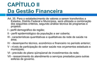 CAPÍTULO II
Da Gestão Financeira
Art. 35. Para o estabelecimento de valores a serem transferidos a
Estados, Distrito Federal e Municípios, será utilizada a combinação
dos seguintes critérios, segundo análise técnica de programas e
projetos:
I - perfil demográfico da região;
II - perfil epidemiológico da população a ser coberta;
III - características quantitativas e qualitativas da rede de saúde na
área;
IV - desempenho técnico, econômico e financeiro no período anterior;
V - níveis de participação do setor saúde nos orçamentos estaduais e
municipais;
VI - previsão do plano qüinqüenal de investimentos da rede;
VII - ressarcimento do atendimento a serviços prestados para outras
esferas de governo.
 