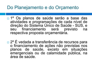 Do Planejamento e do Orçamento
 1º Os planos de saúde serão a base das
atividades e programações de cada nível de
direção do Sistema Único de Saúde - SUS, e
seu financiamento será previsto na
respectiva proposta orçamentária.
 2º É vedada a transferência de recursos para
o financiamento de ações não previstas nos
planos de saúde, exceto em situações
emergenciais ou de calamidade pública, na
área de saúde.
 