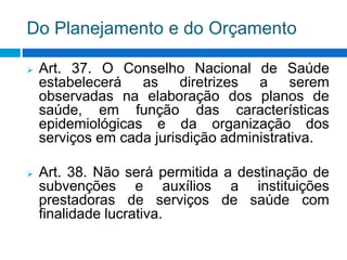 Do Planejamento e do Orçamento
 Art. 37. O Conselho Nacional de Saúde
estabelecerá as diretrizes a serem
observadas na elaboração dos planos de
saúde, em função das características
epidemiológicas e da organização dos
serviços em cada jurisdição administrativa.
 Art. 38. Não será permitida a destinação de
subvenções e auxílios a instituições
prestadoras de serviços de saúde com
finalidade lucrativa.
 