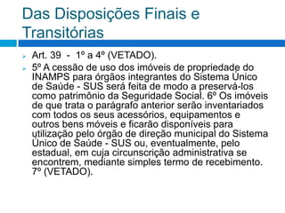 Das Disposições Finais e
Transitórias
 Art. 39 - 1º a 4º (VETADO).
 5º A cessão de uso dos imóveis de propriedade do
INAMPS para órgãos integrantes do Sistema Único
de Saúde - SUS será feita de modo a preservá-los
como patrimônio da Seguridade Social. 6º Os imóveis
de que trata o parágrafo anterior serão inventariados
com todos os seus acessórios, equipamentos e
outros bens móveis e ficarão disponíveis para
utilização pelo órgão de direção municipal do Sistema
Único de Saúde - SUS ou, eventualmente, pelo
estadual, em cuja circunscrição administrativa se
encontrem, mediante simples termo de recebimento.
7º (VETADO).
 