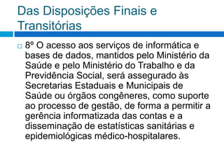Das Disposições Finais e
Transitórias
 8º O acesso aos serviços de informática e
bases de dados, mantidos pelo Ministério da
Saúde e pelo Ministério do Trabalho e da
Previdência Social, será assegurado às
Secretarias Estaduais e Municipais de
Saúde ou órgãos congêneres, como suporte
ao processo de gestão, de forma a permitir a
gerência informatizada das contas e a
disseminação de estatísticas sanitárias e
epidemiológicas médico-hospitalares.
 