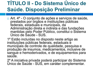 TÍTULO II - Do Sistema Único de
Saúde. Disposição Preliminar
 Art. 4º - O conjunto de ações e serviços de saúde,
prestados por órgãos e instituições públicas
federais, estaduais e municipais, da
Administração direta e indireta e das fundações
mantidas pelo Poder Público, constitui o Sistema
Único de Saúde - SUS.
1º Estão incluídas no disposto neste artigo as
instituições públicas federais, estaduais e
municipais de controle de qualidade, pesquisa e
produção de insumos, medicamentos, inclusive de
sangue e hemoderivados, e de equipamentos para
saúde.
2º A iniciativa privada poderá participar do Sistema
Único de Saúde - SUS, em caráter complementar.
 