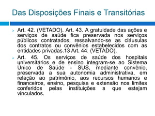 Das Disposições Finais e Transitórias
 Art. 42. (VETADO). Art. 43. A gratuidade das ações e
serviços de saúde fica preservada nos serviços
públicos contratados, ressalvando-se as cláusulas
dos contratos ou convênios estabelecidos com as
entidades privadas.13 Art. 44. (VETADO).
 Art. 45. Os serviços de saúde dos hospitais
universitários e de ensino integram-se ao Sistema
Único de Saúde - SUS, mediante convênio,
preservada a sua autonomia administrativa, em
relação ao patrimônio, aos recursos humanos e
financeiros, ensino, pesquisa e extensão nos limites
conferidos pelas instituições a que estejam
vinculados.
 