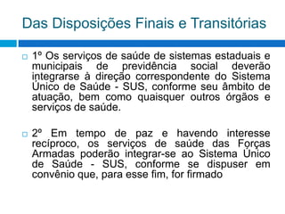 Das Disposições Finais e Transitórias
 1º Os serviços de saúde de sistemas estaduais e
municipais de previdência social deverão
integrarse à direção correspondente do Sistema
Único de Saúde - SUS, conforme seu âmbito de
atuação, bem como quaisquer outros órgãos e
serviços de saúde.
 2º Em tempo de paz e havendo interesse
recíproco, os serviços de saúde das Forças
Armadas poderão integrar-se ao Sistema Único
de Saúde - SUS, conforme se dispuser em
convênio que, para esse fim, for firmado
 