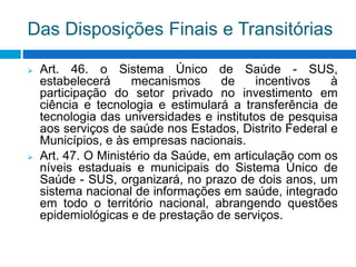 Das Disposições Finais e Transitórias
 Art. 46. o Sistema Único de Saúde - SUS,
estabelecerá mecanismos de incentivos à
participação do setor privado no investimento em
ciência e tecnologia e estimulará a transferência de
tecnologia das universidades e institutos de pesquisa
aos serviços de saúde nos Estados, Distrito Federal e
Municípios, e às empresas nacionais.
 Art. 47. O Ministério da Saúde, em articulação com os
níveis estaduais e municipais do Sistema Único de
Saúde - SUS, organizará, no prazo de dois anos, um
sistema nacional de informações em saúde, integrado
em todo o território nacional, abrangendo questões
epidemiológicas e de prestação de serviços.
 